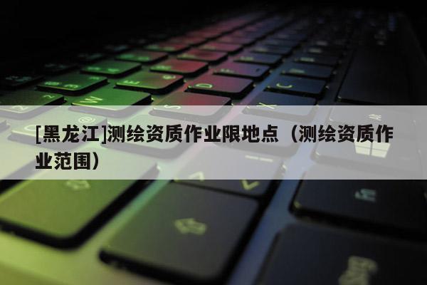 [黑龍江]測繪資質(zhì)作業(yè)限地點(diǎn)（測繪資質(zhì)作業(yè)范圍）