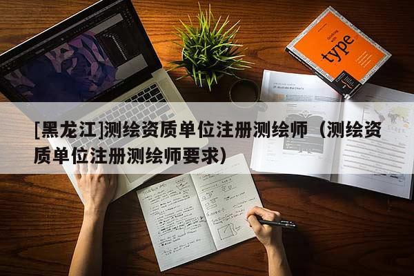 [黑龍江]測繪資質(zhì)單位注冊測繪師（測繪資質(zhì)單位注冊測繪師要求）