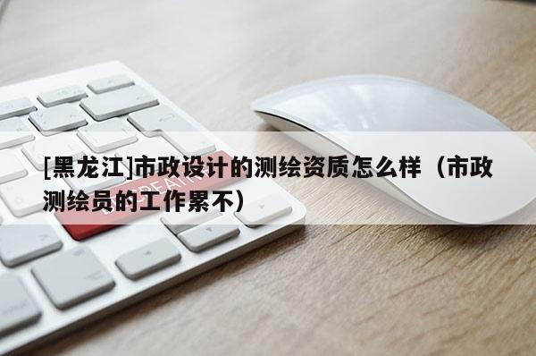 [黑龍江]市政設(shè)計的測繪資質(zhì)怎么樣（市政測繪員的工作累不）