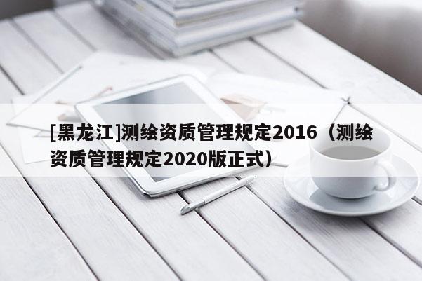 [黑龍江]測繪資質(zhì)管理規(guī)定2016（測繪資質(zhì)管理規(guī)定2020版正式）