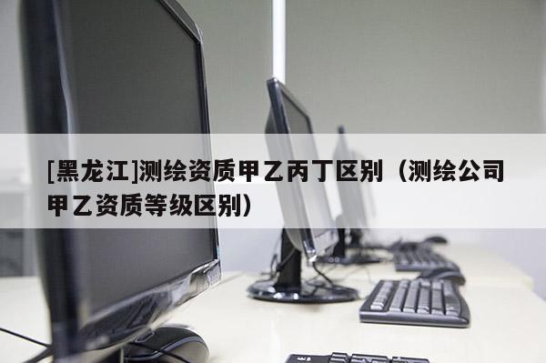 [黑龍江]測繪資質甲乙丙丁區(qū)別（測繪公司甲乙資質等級區(qū)別）