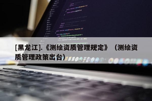 [黑龍江].《測繪資質管理規(guī)定》（測繪資質管理政策出臺）