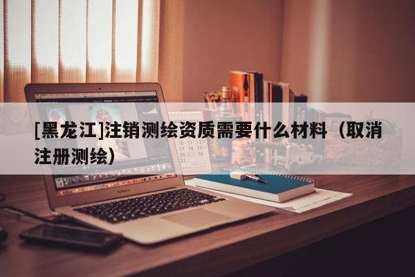 [黑龍江]注銷測繪資質需要什么材料（取消注冊測繪）