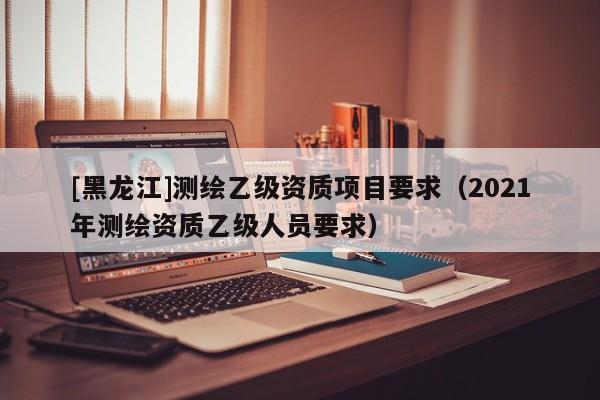 [黑龍江]測(cè)繪乙級(jí)資質(zhì)項(xiàng)目要求（2021年測(cè)繪資質(zhì)乙級(jí)人員要求）