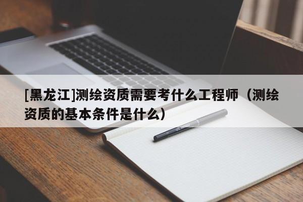 [黑龍江]測(cè)繪資質(zhì)需要考什么工程師（測(cè)繪資質(zhì)的基本條件是什么）