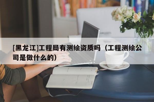 [黑龍江]工程局有測繪資質(zhì)嗎（工程測繪公司是做什么的）