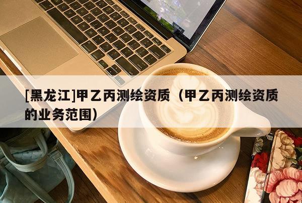 [黑龍江]甲乙丙測繪資質（甲乙丙測繪資質的業(yè)務范圍）