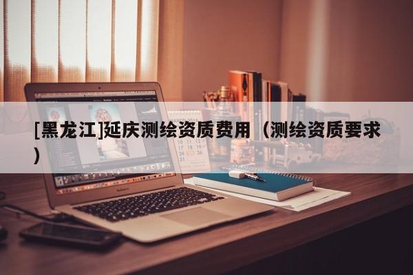 [黑龍江]延慶測繪資質費用（測繪資質要求）