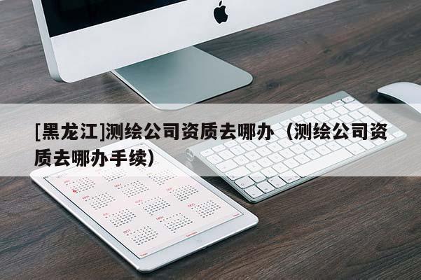 [黑龍江]測繪公司資質去哪辦（測繪公司資質去哪辦手續(xù)）