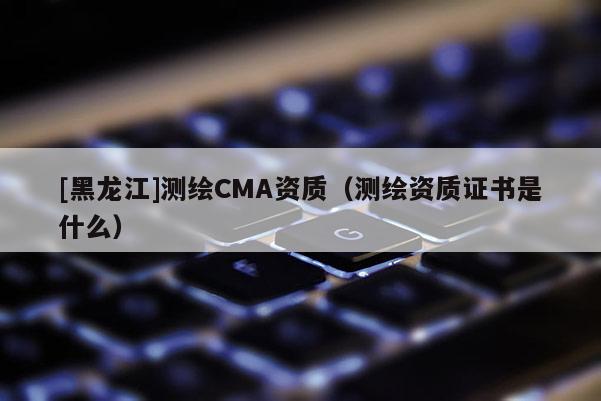 [黑龍江]測繪CMA資質（測繪資質證書是什么）