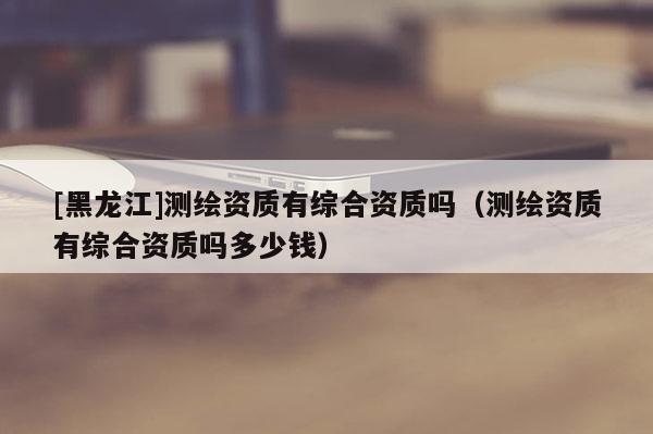 [黑龍江]測繪資質(zhì)有綜合資質(zhì)嗎（測繪資質(zhì)有綜合資質(zhì)嗎多少錢）