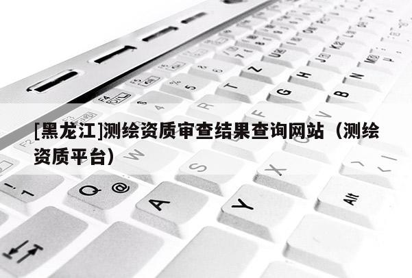 [黑龍江]測繪資質(zhì)審查結(jié)果查詢網(wǎng)站（測繪資質(zhì)平臺）