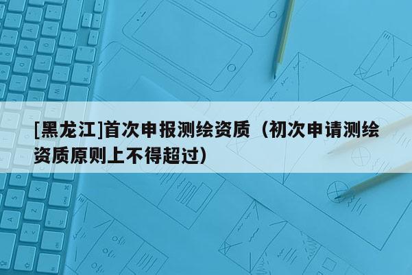 [黑龍江]首次申報(bào)測繪資質(zhì)（初次申請測繪資質(zhì)原則上不得超過）