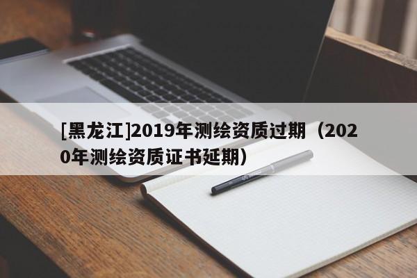 [黑龍江]2019年測(cè)繪資質(zhì)過期（2020年測(cè)繪資質(zhì)證書延期）