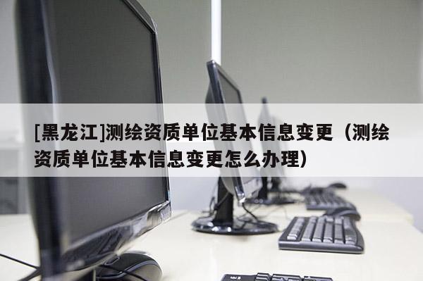 [黑龍江]測(cè)繪資質(zhì)單位基本信息變更（測(cè)繪資質(zhì)單位基本信息變更怎么辦理）
