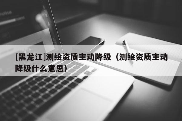 [黑龍江]測(cè)繪資質(zhì)主動(dòng)降級(jí)（測(cè)繪資質(zhì)主動(dòng)降級(jí)什么意思）