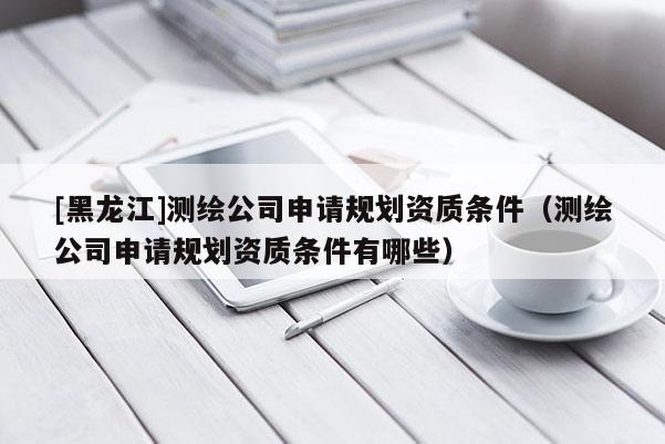 [黑龍江]測(cè)繪公司申請(qǐng)規(guī)劃資質(zhì)條件（測(cè)繪公司申請(qǐng)規(guī)劃資質(zhì)條件有哪些）