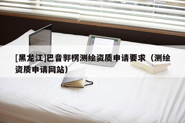 [黑龍江]巴音郭楞測(cè)繪資質(zhì)申請(qǐng)要求（測(cè)繪資質(zhì)申請(qǐng)網(wǎng)站）
