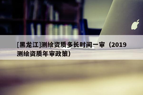 [黑龍江]測(cè)繪資質(zhì)多長(zhǎng)時(shí)間一審（2019測(cè)繪資質(zhì)年審政策）