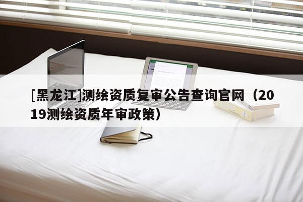[黑龍江]測(cè)繪資質(zhì)復(fù)審公告查詢官網(wǎng)（2019測(cè)繪資質(zhì)年審政策）