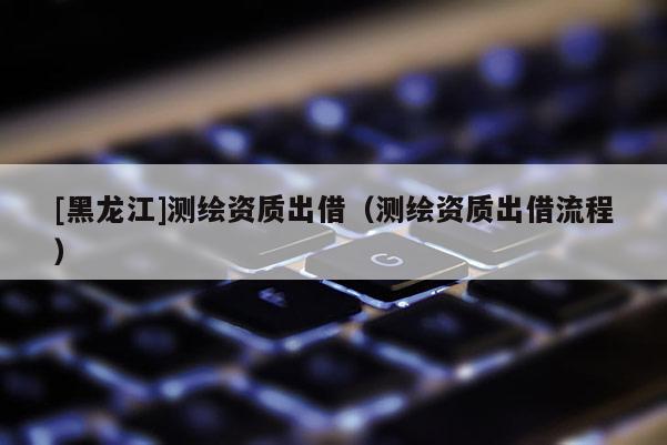[黑龍江]測(cè)繪資質(zhì)出借（測(cè)繪資質(zhì)出借流程）