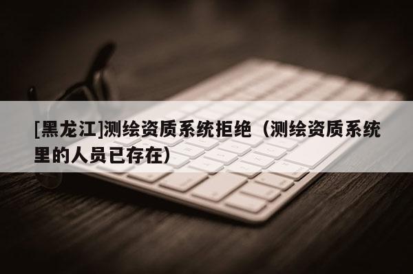 [黑龍江]測(cè)繪資質(zhì)系統(tǒng)拒絕（測(cè)繪資質(zhì)系統(tǒng)里的人員已存在）