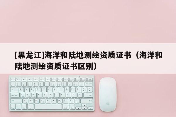 [黑龍江]海洋和陸地測(cè)繪資質(zhì)證書（海洋和陸地測(cè)繪資質(zhì)證書區(qū)別）