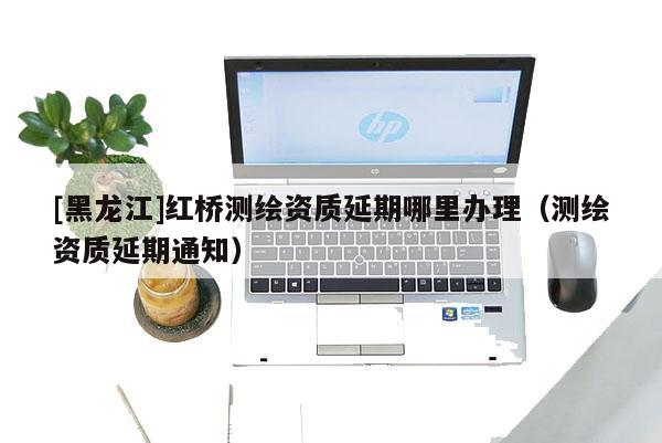 [黑龍江]紅橋測繪資質(zhì)延期哪里辦理（測繪資質(zhì)延期通知）
