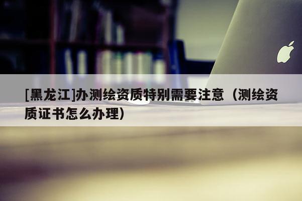 [黑龍江]辦測繪資質(zhì)特別需要注意（測繪資質(zhì)證書怎么辦理）