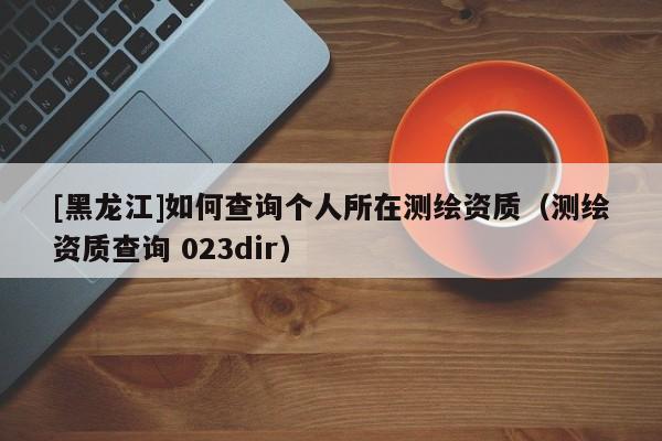 [黑龍江]如何查詢個(gè)人所在測(cè)繪資質(zhì)（測(cè)繪資質(zhì)查詢 023dir）