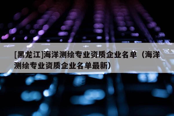 [黑龍江]海洋測繪專業(yè)資質(zhì)企業(yè)名單（海洋測繪專業(yè)資質(zhì)企業(yè)名單最新）