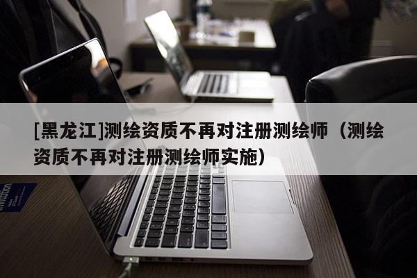 [黑龍江]測繪資質(zhì)不再對注冊測繪師（測繪資質(zhì)不再對注冊測繪師實施）