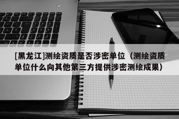 [黑龍江]測繪資質(zhì)是否涉密單位（測繪資質(zhì)單位什么向其他第三方提供涉密測繪成果）