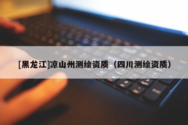 [黑龍江]涼山州測繪資質(zhì)（四川測繪資質(zhì)）