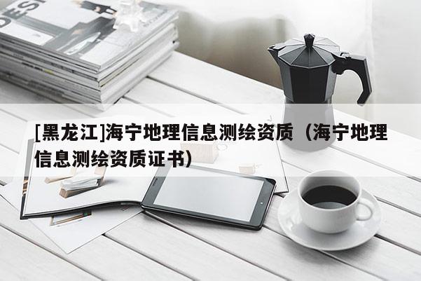 [黑龍江]海寧地理信息測繪資質(zhì)（海寧地理信息測繪資質(zhì)證書）