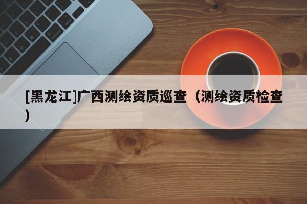 [黑龍江]廣西測(cè)繪資質(zhì)巡查（測(cè)繪資質(zhì)檢查）