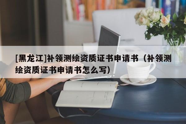 [黑龍江]補(bǔ)領(lǐng)測(cè)繪資質(zhì)證書(shū)申請(qǐng)書(shū)（補(bǔ)領(lǐng)測(cè)繪資質(zhì)證書(shū)申請(qǐng)書(shū)怎么寫(xiě)）