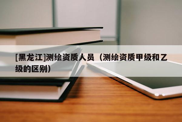 [黑龍江]測(cè)繪資質(zhì)人員（測(cè)繪資質(zhì)甲級(jí)和乙級(jí)的區(qū)別）