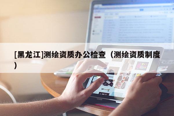 [黑龍江]測(cè)繪資質(zhì)辦公檢查（測(cè)繪資質(zhì)制度）
