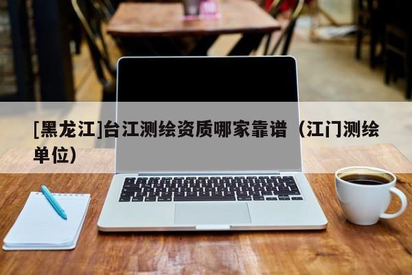 [黑龍江]臺江測繪資質(zhì)哪家靠譜（江門測繪單位）