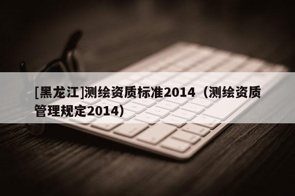 [黑龍江]測繪資質(zhì)標準2014（測繪資質(zhì)管理規(guī)定2014）