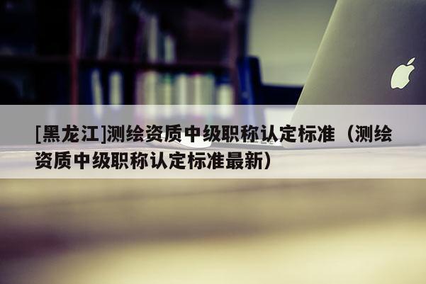 [黑龍江]測繪資質(zhì)中級職稱認定標準（測繪資質(zhì)中級職稱認定標準最新）