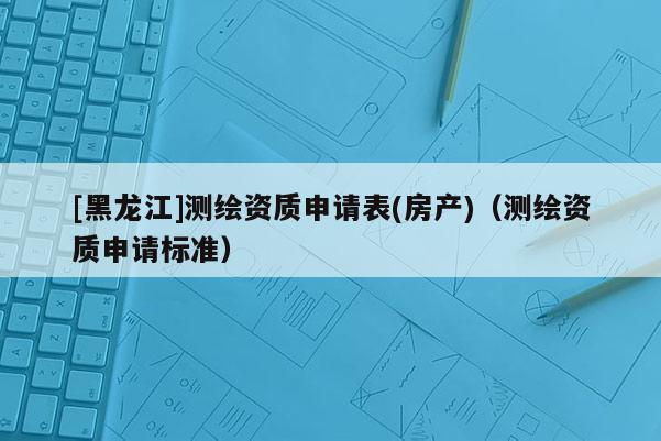 [黑龍江]測繪資質(zhì)申請表(房產(chǎn))（測繪資質(zhì)申請標(biāo)準(zhǔn)）