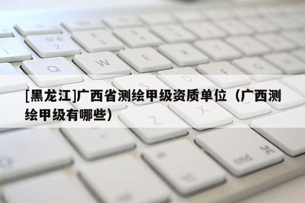 [黑龍江]廣西省測繪甲級資質(zhì)單位（廣西測繪甲級有哪些）