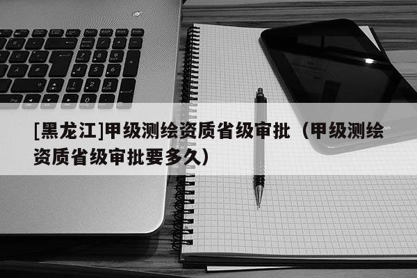 [黑龍江]甲級測繪資質(zhì)省級審批（甲級測繪資質(zhì)省級審批要多久）