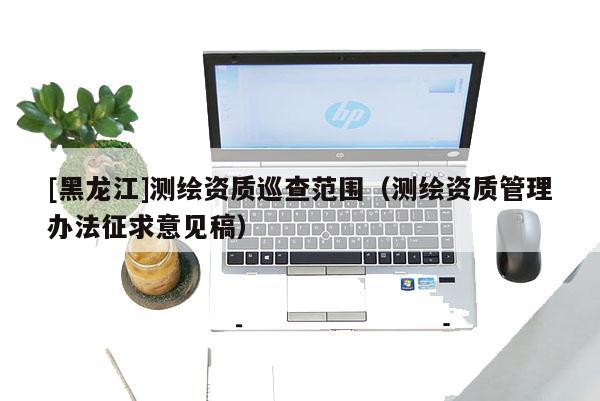 [黑龍江]測繪資質(zhì)巡查范圍（測繪資質(zhì)管理辦法征求意見稿）