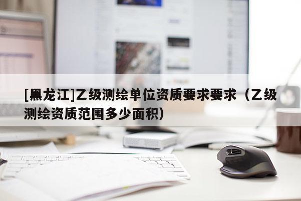 [黑龍江]乙級測繪單位資質要求要求（乙級測繪資質范圍多少面積）