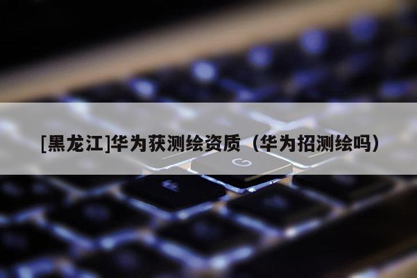 [黑龍江]華為獲測繪資質(zhì)（華為招測繪嗎）