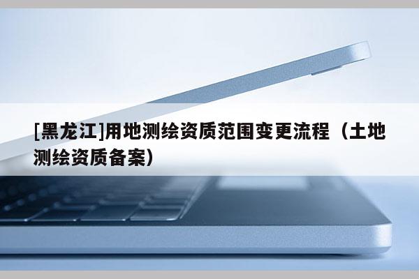 [黑龍江]用地測繪資質范圍變更流程（土地測繪資質備案）