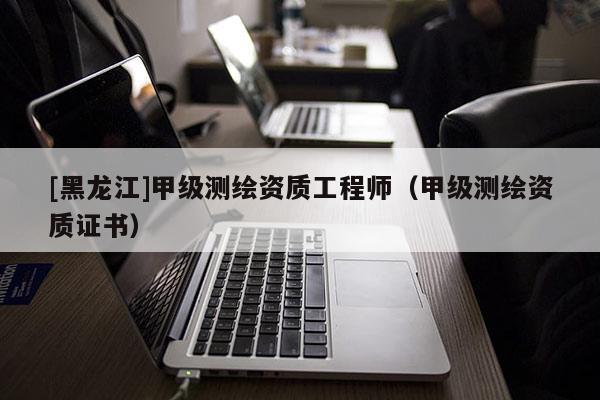 [黑龍江]甲級測繪資質(zhì)工程師（甲級測繪資質(zhì)證書）